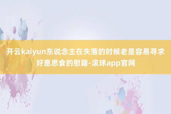 开云kaiyun东说念主在失落的时候老是容易寻求好意思食的慰藉-滚球app官网