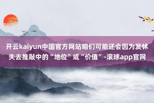 开云kaiyun中国官方网站咱们可能还会因为发怵失去推敲中的“地位”或“价值”-滚球app官网