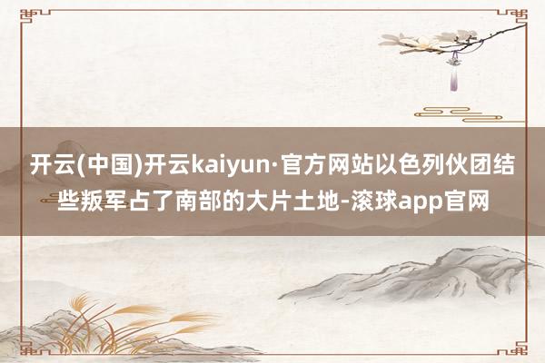 开云(中国)开云kaiyun·官方网站以色列伙团结些叛军占了南部的大片土地-滚球app官网