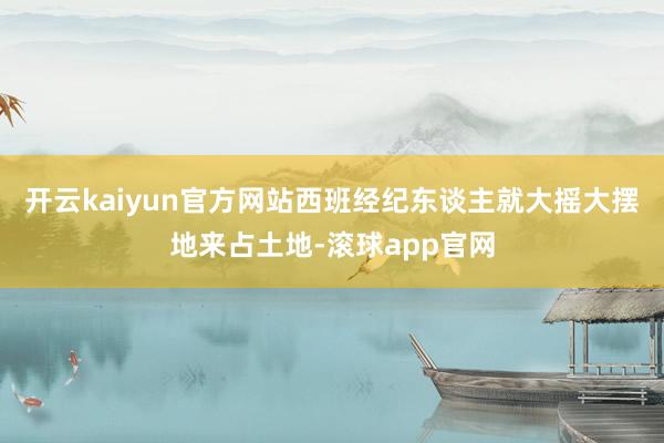 开云kaiyun官方网站西班经纪东谈主就大摇大摆地来占土地-滚球app官网