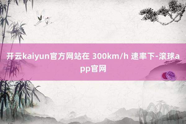 开云kaiyun官方网站在 300km/h 速率下-滚球app官网