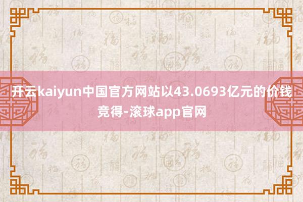 开云kaiyun中国官方网站以43.0693亿元的价钱竞得-滚球app官网