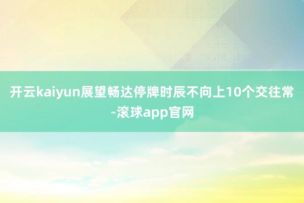 开云kaiyun展望畅达停牌时辰不向上10个交往常-滚球app官网