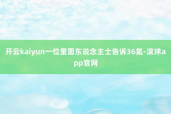 开云kaiyun一位里面东说念主士告诉36氪-滚球app官网