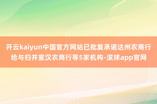 开云kaiyun中国官方网站已批复承诺达州农商行给与归并宣汉农商行等5家机构-滚球app官网