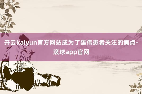 开云kaiyun官方网站成为了雄伟患者关注的焦点-滚球app官网