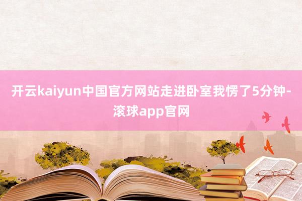 开云kaiyun中国官方网站走进卧室我愣了5分钟-滚球app官网