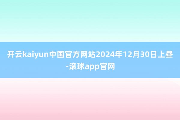 开云kaiyun中国官方网站2024年12月30日上昼-滚球app官网