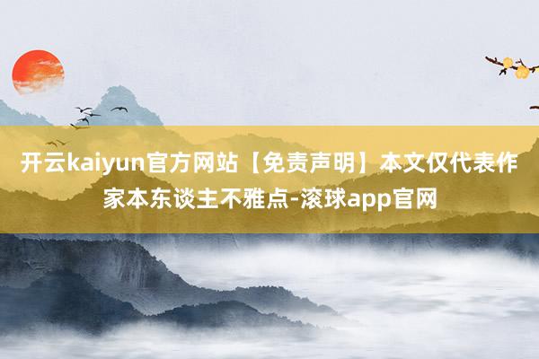 开云kaiyun官方网站【免责声明】本文仅代表作家本东谈主不雅点-滚球app官网