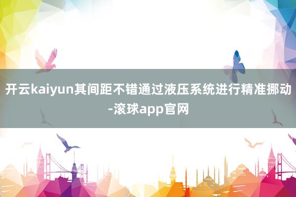 开云kaiyun其间距不错通过液压系统进行精准挪动-滚球app官网