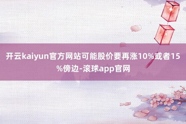 开云kaiyun官方网站可能股价要再涨10%或者15%傍边-滚球app官网