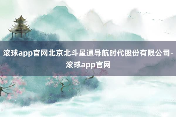 滚球app官网北京北斗星通导航时代股份有限公司-滚球app官网