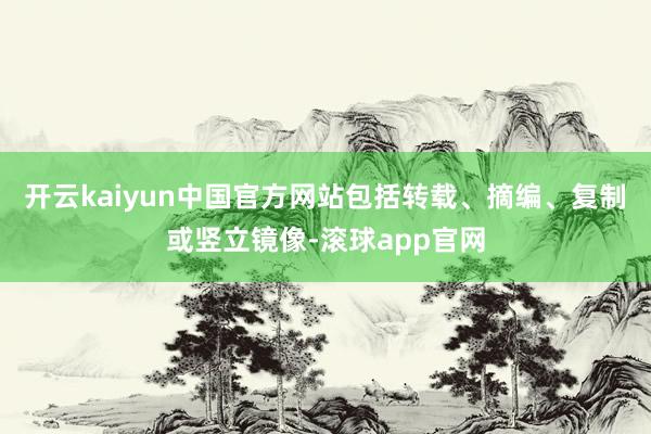 开云kaiyun中国官方网站包括转载、摘编、复制或竖立镜像-滚球app官网