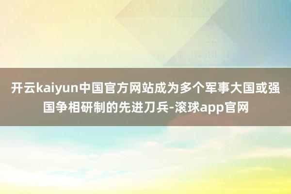 开云kaiyun中国官方网站成为多个军事大国或强国争相研制的先进刀兵-滚球app官网