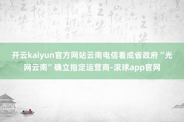 开云kaiyun官方网站　　云南电信看成省政府“光网云南”确立指定运营商-滚球app官网