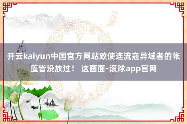 开云kaiyun中国官方网站致使连流寇异域者的帐篷皆没放过！ 这画面-滚球app官网