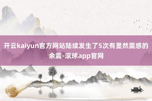 开云kaiyun官方网站陆续发生了5次有显然震感的余震-滚球app官网