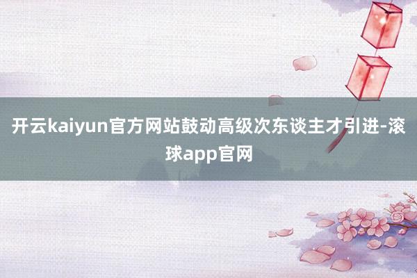 开云kaiyun官方网站鼓动高级次东谈主才引进-滚球app官网