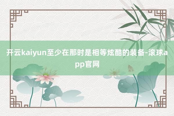 开云kaiyun至少在那时是相等炫酷的装备-滚球app官网