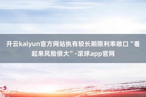 开云kaiyun官方网站执有较长期限利率敞口“看起来风险很大”-滚球app官网