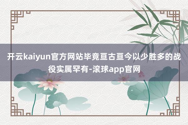 开云kaiyun官方网站毕竟亘古亘今以少胜多的战役实属罕有-滚球app官网