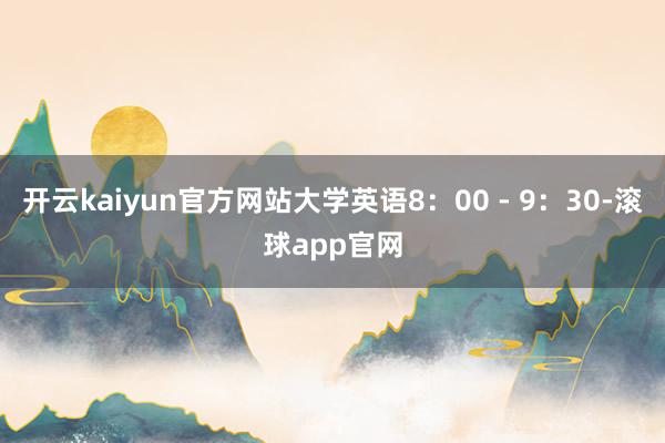 开云kaiyun官方网站大学英语8：00 - 9：30-滚球app官网