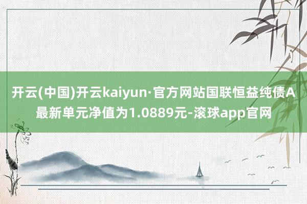 开云(中国)开云kaiyun·官方网站国联恒益纯债A最新单元净值为1.0889元-滚球app官网