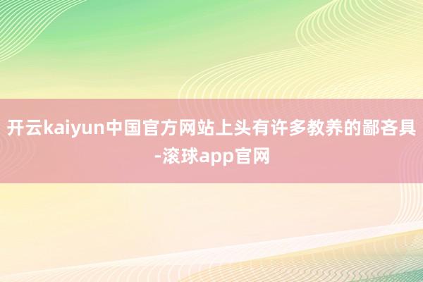 开云kaiyun中国官方网站上头有许多教养的鄙吝具-滚球app官网