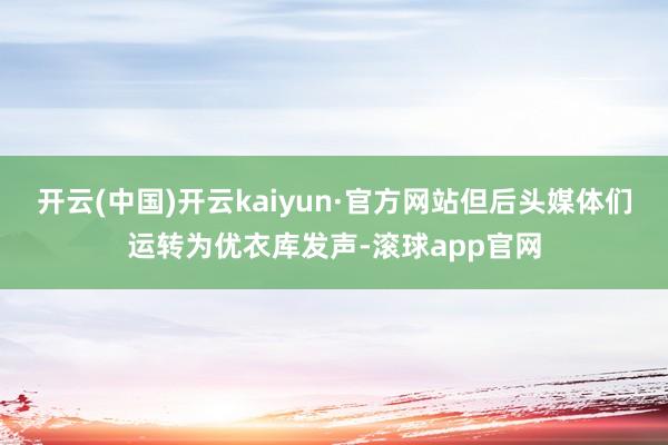 开云(中国)开云kaiyun·官方网站但后头媒体们运转为优衣库发声-滚球app官网