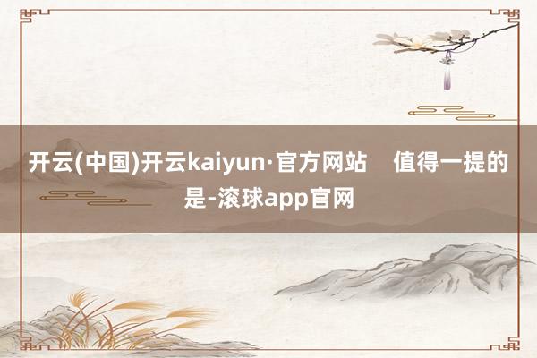 开云(中国)开云kaiyun·官方网站    值得一提的是-滚球app官网