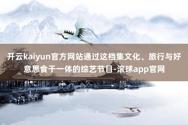 开云kaiyun官方网站通过这档集文化、旅行与好意思食于一体的综艺节目-滚球app官网