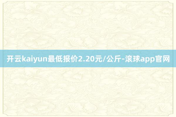 开云kaiyun最低报价2.20元/公斤-滚球app官网
