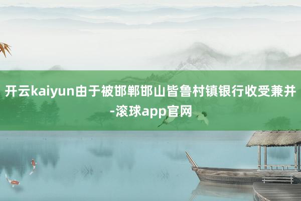 开云kaiyun由于被邯郸邯山皆鲁村镇银行收受兼并-滚球app官网