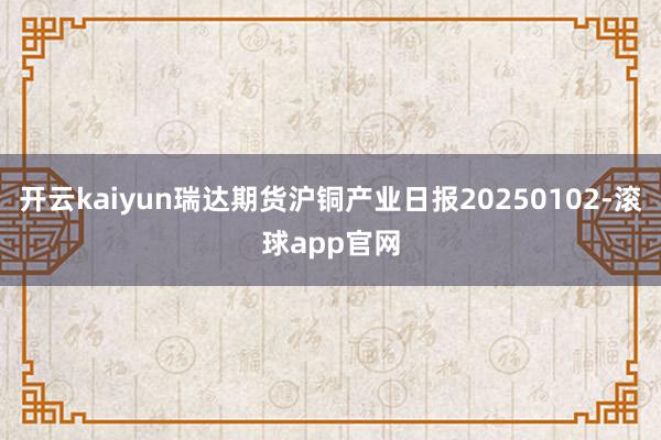 开云kaiyun瑞达期货沪铜产业日报20250102-滚球app官网