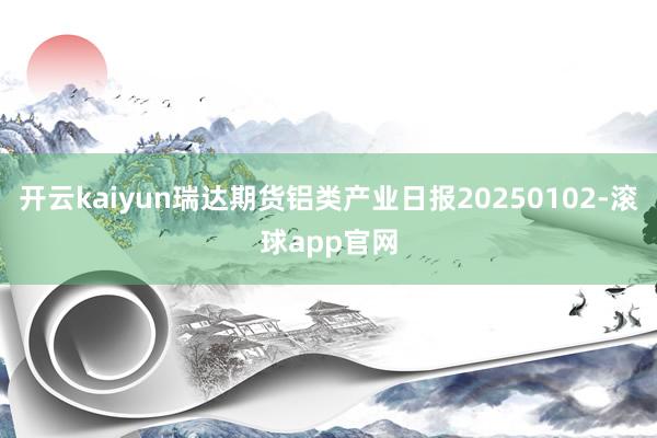 开云kaiyun瑞达期货铝类产业日报20250102-滚球app官网