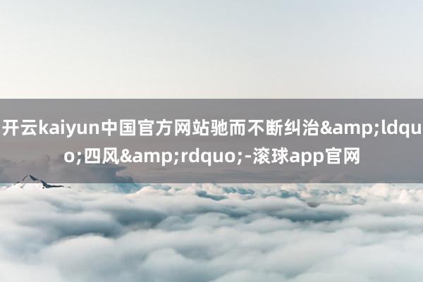 开云kaiyun中国官方网站驰而不断纠治&ldquo;四风&rdquo;-滚球app官网