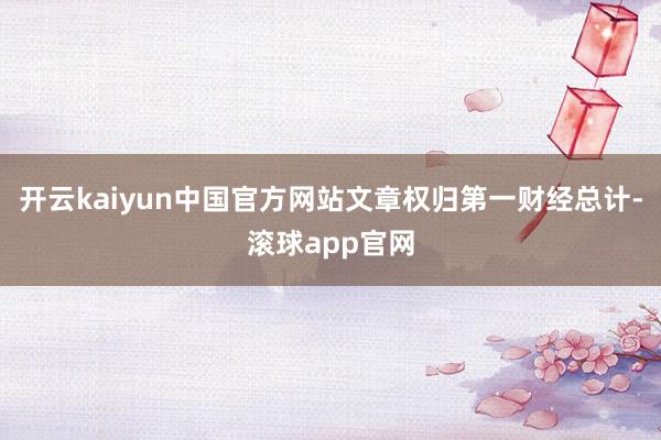 开云kaiyun中国官方网站文章权归第一财经总计-滚球app官网