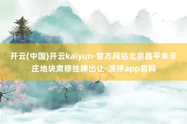开云(中国)开云kaiyun·官方网站北京昌平朱辛庄地块肃穆挂牌出让-滚球app官网