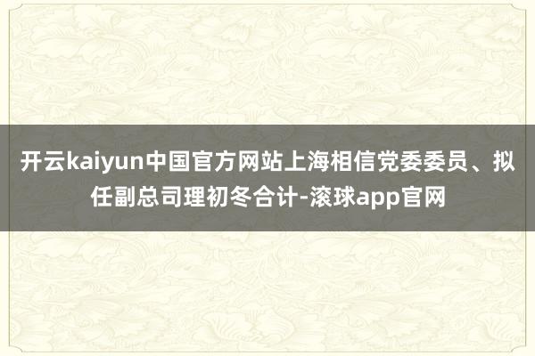 开云kaiyun中国官方网站上海相信党委委员、拟任副总司理初冬合计-滚球app官网