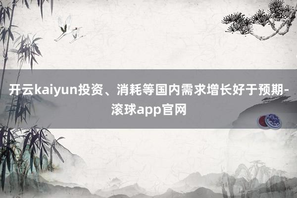 开云kaiyun投资、消耗等国内需求增长好于预期-滚球app官网