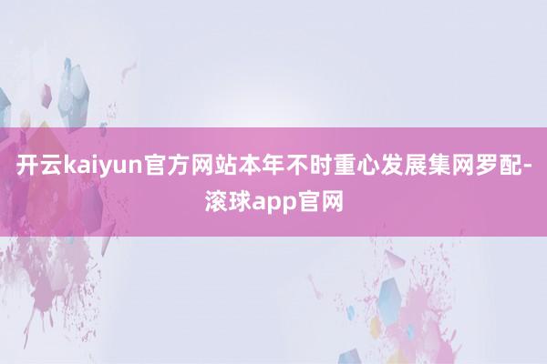 开云kaiyun官方网站本年不时重心发展集网罗配-滚球app官网