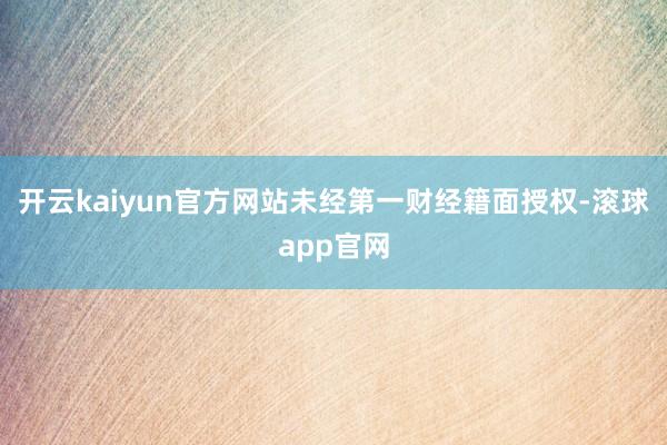 开云kaiyun官方网站未经第一财经籍面授权-滚球app官网