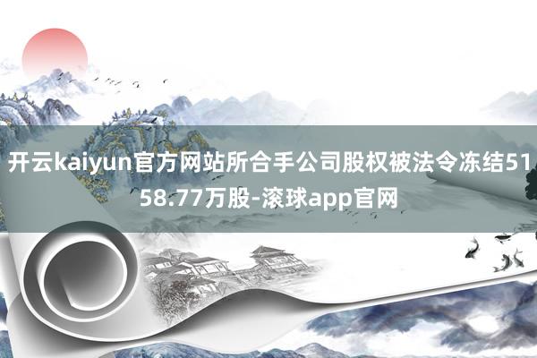 开云kaiyun官方网站所合手公司股权被法令冻结5158.77万股-滚球app官网