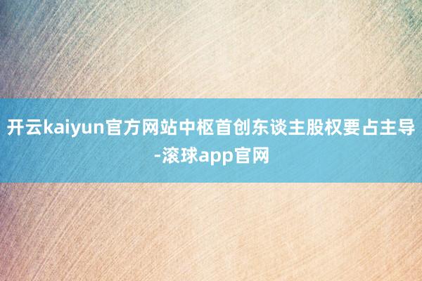 开云kaiyun官方网站中枢首创东谈主股权要占主导-滚球app官网