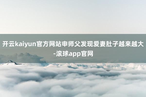 开云kaiyun官方网站申师父发现爱妻肚子越来越大-滚球app官网