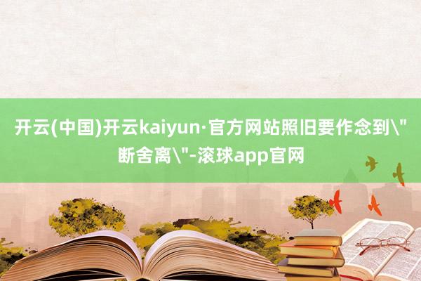 开云(中国)开云kaiyun·官方网站照旧要作念到＂断舍离＂-滚球app官网
