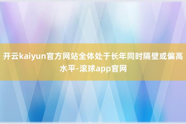 开云kaiyun官方网站全体处于长年同时隔壁或偏高水平-滚球app官网