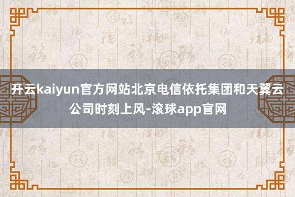 开云kaiyun官方网站北京电信依托集团和天翼云公司时刻上风-滚球app官网