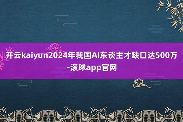 开云kaiyun2024年我国AI东谈主才缺口达500万-滚球app官网