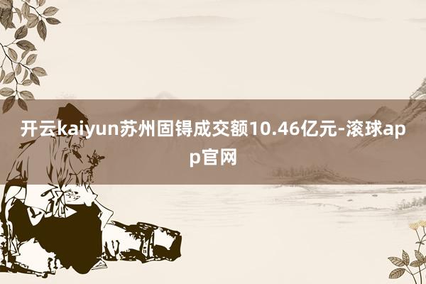 开云kaiyun苏州固锝成交额10.46亿元-滚球app官网